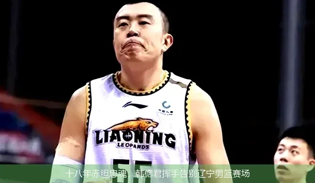 十八年赤胆忠魂,韩德君挥手告别辽宁男篮赛场